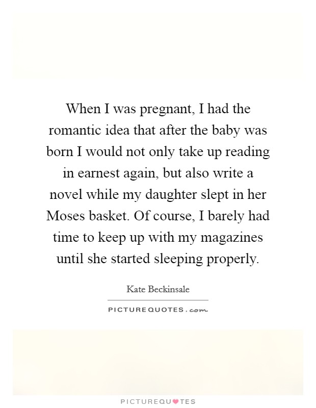 When I was pregnant, I had the romantic idea that after the baby was born I would not only take up reading in earnest again, but also write a novel while my daughter slept in her Moses basket. Of course, I barely had time to keep up with my magazines until she started sleeping properly. Picture Quote #1