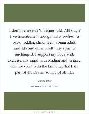 I don’t believe in ‘thinking’ old. Although I’ve transitioned through many bodies - a baby, toddler, child, teen, young adult, mid-life and older adult - my spirit is unchanged. I support my body with exercise, my mind with reading and writing, and my spirit with the knowing that I am part of the Divine source of all life Picture Quote #1