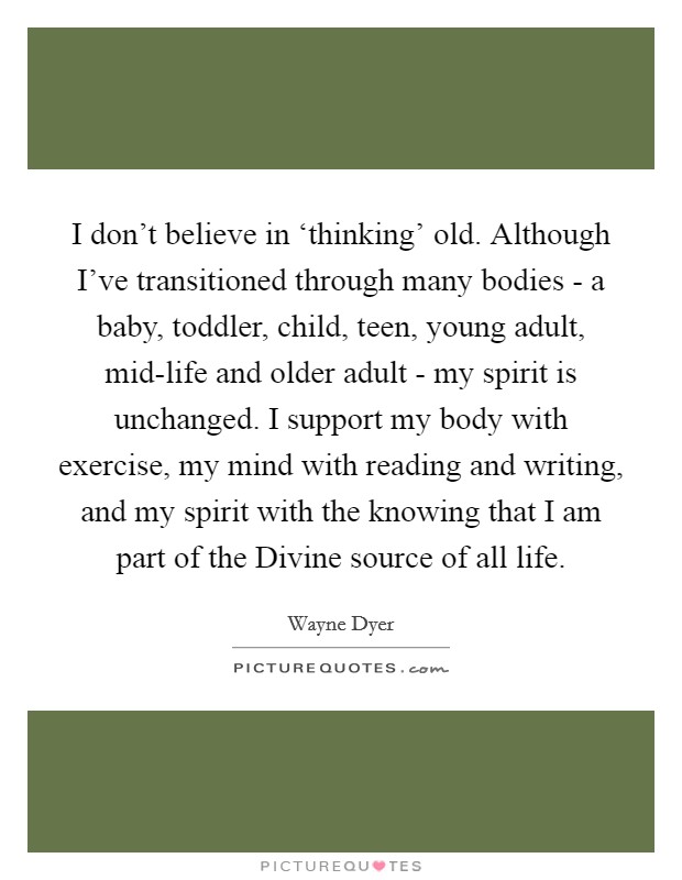 I don't believe in ‘thinking' old. Although I've transitioned through many bodies - a baby, toddler, child, teen, young adult, mid-life and older adult - my spirit is unchanged. I support my body with exercise, my mind with reading and writing, and my spirit with the knowing that I am part of the Divine source of all life. Picture Quote #1