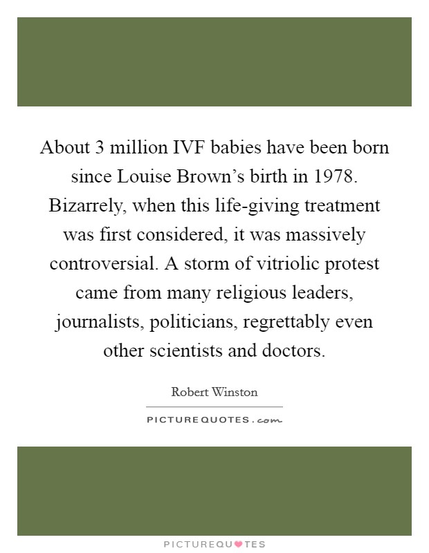 About 3 million IVF babies have been born since Louise Brown's birth in 1978. Bizarrely, when this life-giving treatment was first considered, it was massively controversial. A storm of vitriolic protest came from many religious leaders, journalists, politicians, regrettably even other scientists and doctors. Picture Quote #1
