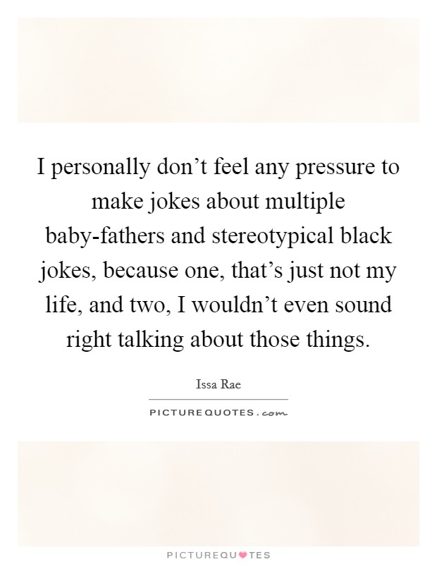 I personally don't feel any pressure to make jokes about multiple baby-fathers and stereotypical black jokes, because one, that's just not my life, and two, I wouldn't even sound right talking about those things. Picture Quote #1