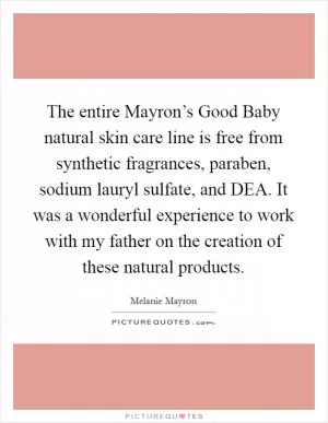 The entire Mayron’s Good Baby natural skin care line is free from synthetic fragrances, paraben, sodium lauryl sulfate, and DEA. It was a wonderful experience to work with my father on the creation of these natural products Picture Quote #1