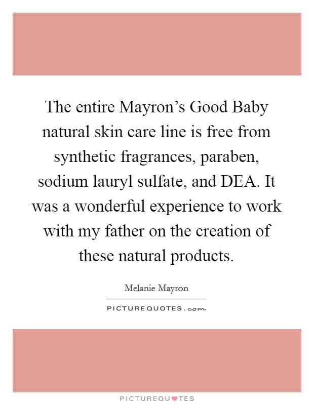 The entire Mayron's Good Baby natural skin care line is free from synthetic fragrances, paraben, sodium lauryl sulfate, and DEA. It was a wonderful experience to work with my father on the creation of these natural products. Picture Quote #1