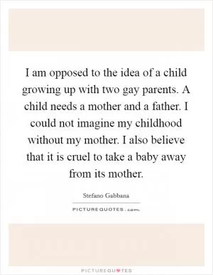 I am opposed to the idea of a child growing up with two gay parents. A child needs a mother and a father. I could not imagine my childhood without my mother. I also believe that it is cruel to take a baby away from its mother Picture Quote #1