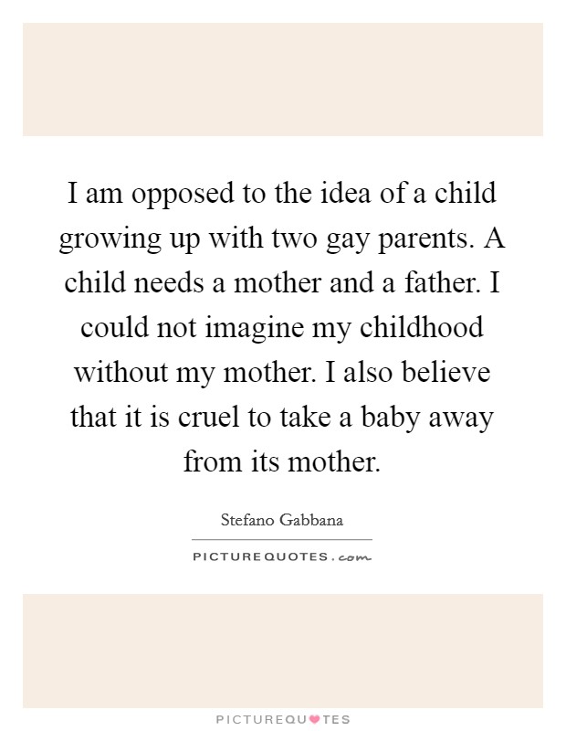 I am opposed to the idea of a child growing up with two gay parents. A child needs a mother and a father. I could not imagine my childhood without my mother. I also believe that it is cruel to take a baby away from its mother. Picture Quote #1