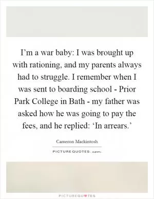 I’m a war baby: I was brought up with rationing, and my parents always had to struggle. I remember when I was sent to boarding school - Prior Park College in Bath - my father was asked how he was going to pay the fees, and he replied: ‘In arrears.’ Picture Quote #1