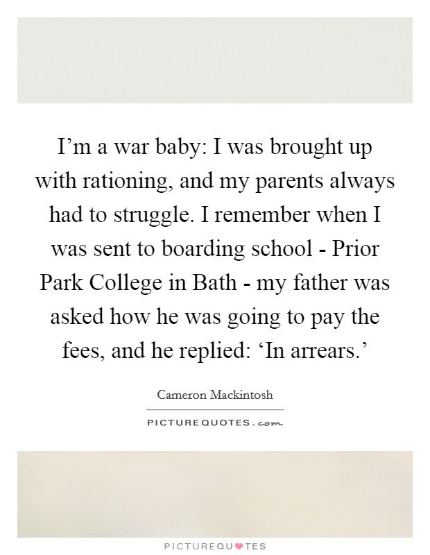 I'm a war baby: I was brought up with rationing, and my parents always had to struggle. I remember when I was sent to boarding school - Prior Park College in Bath - my father was asked how he was going to pay the fees, and he replied: ‘In arrears.' Picture Quote #1