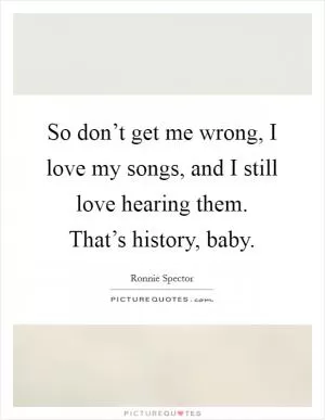 So don’t get me wrong, I love my songs, and I still love hearing them. That’s history, baby Picture Quote #1