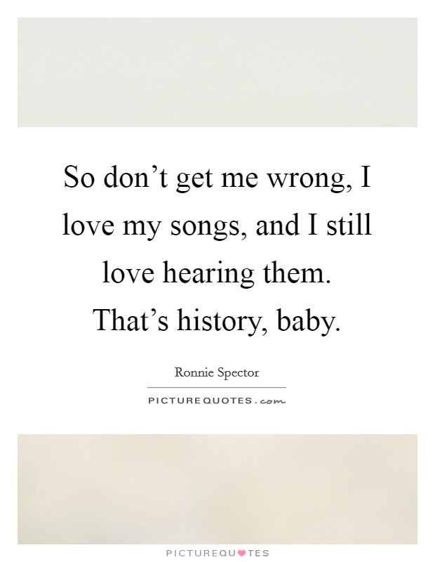 So don't get me wrong, I love my songs, and I still love hearing them. That's history, baby. Picture Quote #1