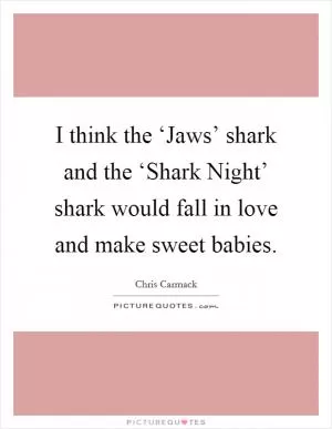 I think the ‘Jaws’ shark and the ‘Shark Night’ shark would fall in love and make sweet babies Picture Quote #1