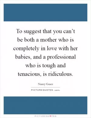 To suggest that you can’t be both a mother who is completely in love with her babies, and a professional who is tough and tenacious, is ridiculous Picture Quote #1