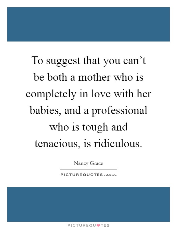 To suggest that you can't be both a mother who is completely in love with her babies, and a professional who is tough and tenacious, is ridiculous. Picture Quote #1