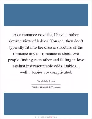 As a romance novelist, I have a rather skewed view of babies. You see, they don’t typically fit into the classic structure of the romance novel - romance is about two people finding each other and falling in love against insurmountable odds. Babies... well... babies are complicated Picture Quote #1