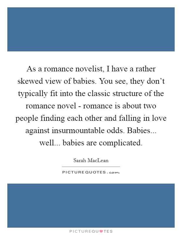 As a romance novelist, I have a rather skewed view of babies. You see, they don't typically fit into the classic structure of the romance novel - romance is about two people finding each other and falling in love against insurmountable odds. Babies... well... babies are complicated. Picture Quote #1