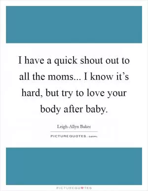 I have a quick shout out to all the moms... I know it’s hard, but try to love your body after baby Picture Quote #1