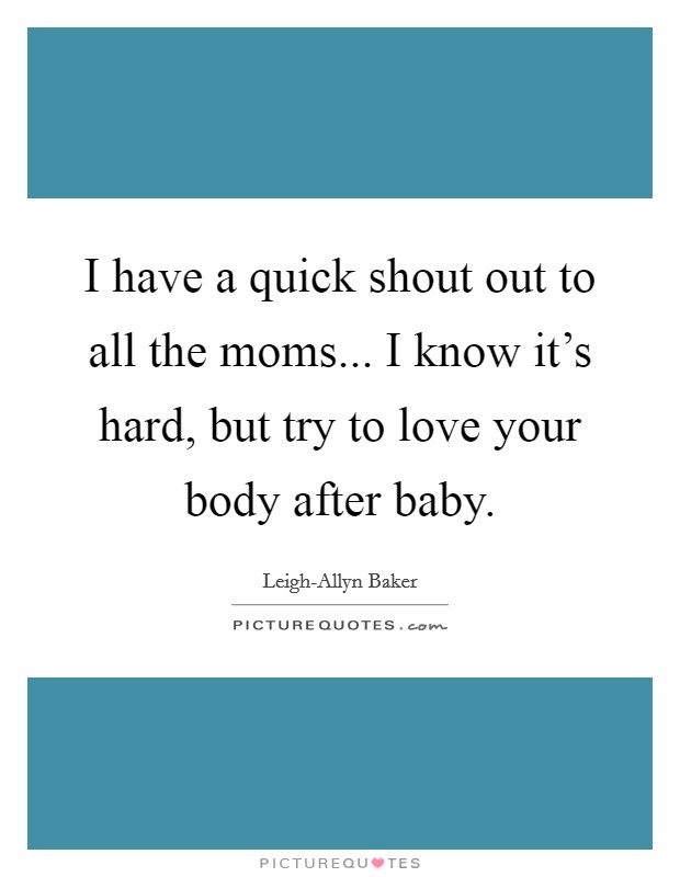 I have a quick shout out to all the moms... I know it's hard, but try to love your body after baby. Picture Quote #1