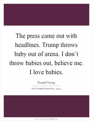 The press came out with headlines. Trump throws baby out of arena. I don’t throw babies out, believe me. I love babies Picture Quote #1