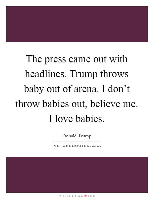 The press came out with headlines. Trump throws baby out of arena. I don't throw babies out, believe me. I love babies. Picture Quote #1