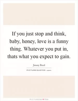If you just stop and think, baby, honey, love is a funny thing. Whatever you put in, thats what you expect to gain Picture Quote #1