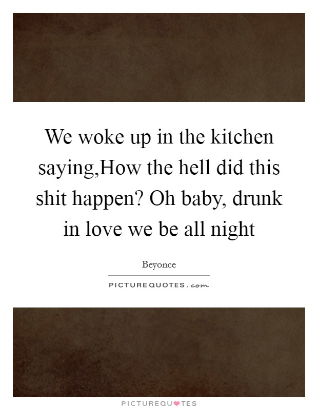 We woke up in the kitchen saying,How the hell did this shit happen? Oh baby, drunk in love we be all night Picture Quote #1