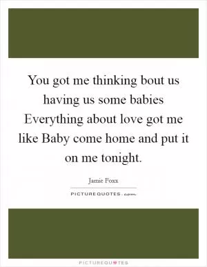 You got me thinking bout us having us some babies Everything about love got me like Baby come home and put it on me tonight Picture Quote #1