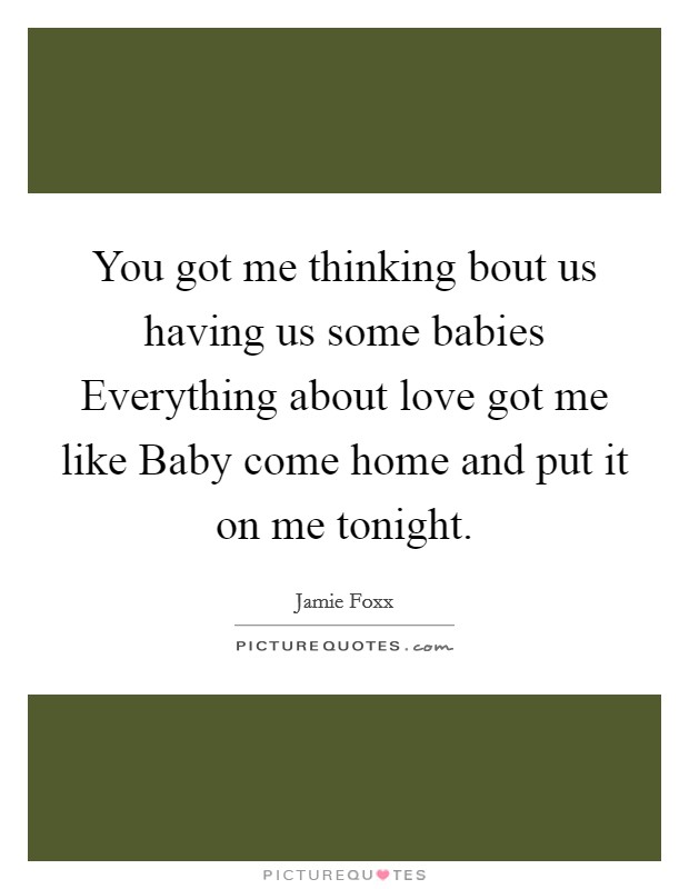 You got me thinking bout us having us some babies Everything about love got me like Baby come home and put it on me tonight. Picture Quote #1