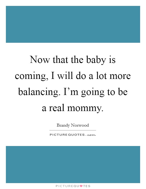 Now that the baby is coming, I will do a lot more balancing. I'm going to be a real mommy. Picture Quote #1