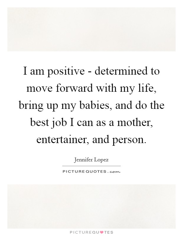 I am positive - determined to move forward with my life, bring up my babies, and do the best job I can as a mother, entertainer, and person. Picture Quote #1