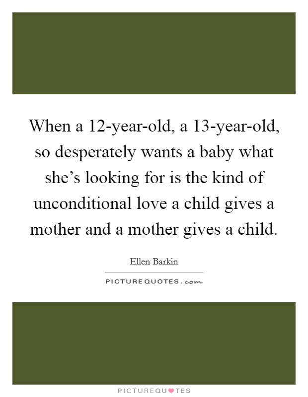 When a 12-year-old, a 13-year-old, so desperately wants a baby what she's looking for is the kind of unconditional love a child gives a mother and a mother gives a child. Picture Quote #1