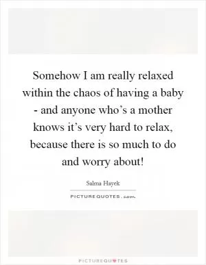 Somehow I am really relaxed within the chaos of having a baby - and anyone who’s a mother knows it’s very hard to relax, because there is so much to do and worry about! Picture Quote #1