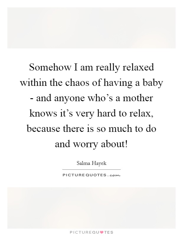 Somehow I am really relaxed within the chaos of having a baby - and anyone who's a mother knows it's very hard to relax, because there is so much to do and worry about! Picture Quote #1