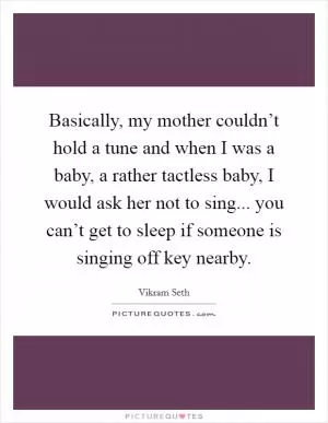 Basically, my mother couldn’t hold a tune and when I was a baby, a rather tactless baby, I would ask her not to sing... you can’t get to sleep if someone is singing off key nearby Picture Quote #1