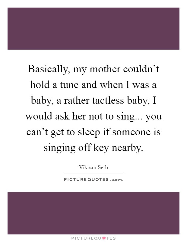 Basically, my mother couldn't hold a tune and when I was a baby, a rather tactless baby, I would ask her not to sing... you can't get to sleep if someone is singing off key nearby. Picture Quote #1