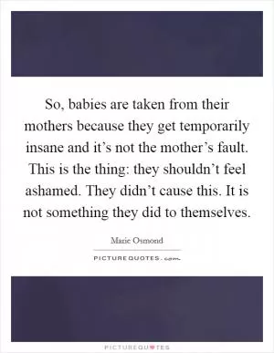 So, babies are taken from their mothers because they get temporarily insane and it’s not the mother’s fault. This is the thing: they shouldn’t feel ashamed. They didn’t cause this. It is not something they did to themselves Picture Quote #1