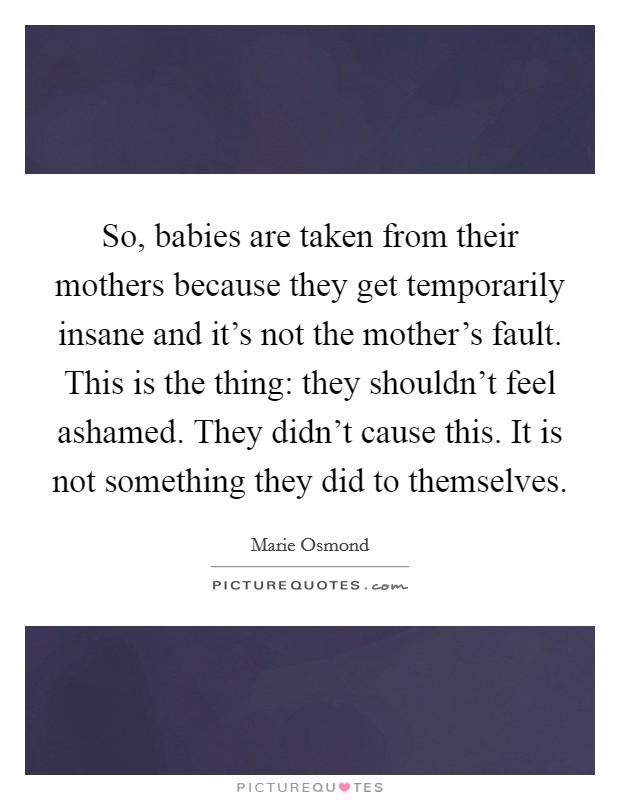 So, babies are taken from their mothers because they get temporarily insane and it's not the mother's fault. This is the thing: they shouldn't feel ashamed. They didn't cause this. It is not something they did to themselves. Picture Quote #1