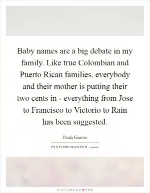 Baby names are a big debate in my family. Like true Colombian and Puerto Rican families, everybody and their mother is putting their two cents in - everything from Jose to Francisco to Victorio to Rain has been suggested Picture Quote #1