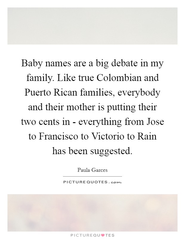 Baby names are a big debate in my family. Like true Colombian and Puerto Rican families, everybody and their mother is putting their two cents in - everything from Jose to Francisco to Victorio to Rain has been suggested. Picture Quote #1