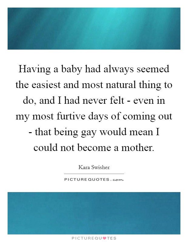 Having a baby had always seemed the easiest and most natural thing to do, and I had never felt - even in my most furtive days of coming out - that being gay would mean I could not become a mother. Picture Quote #1