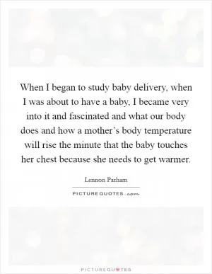 When I began to study baby delivery, when I was about to have a baby, I became very into it and fascinated and what our body does and how a mother’s body temperature will rise the minute that the baby touches her chest because she needs to get warmer Picture Quote #1