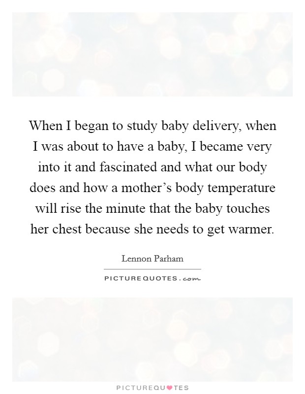 When I began to study baby delivery, when I was about to have a baby, I became very into it and fascinated and what our body does and how a mother's body temperature will rise the minute that the baby touches her chest because she needs to get warmer. Picture Quote #1