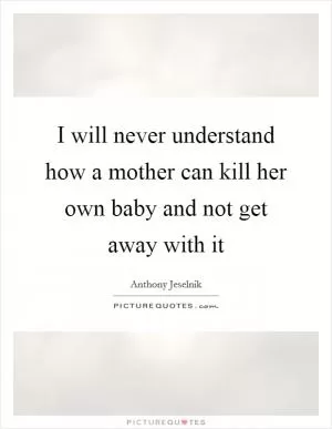 I will never understand how a mother can kill her own baby and not get away with it Picture Quote #1