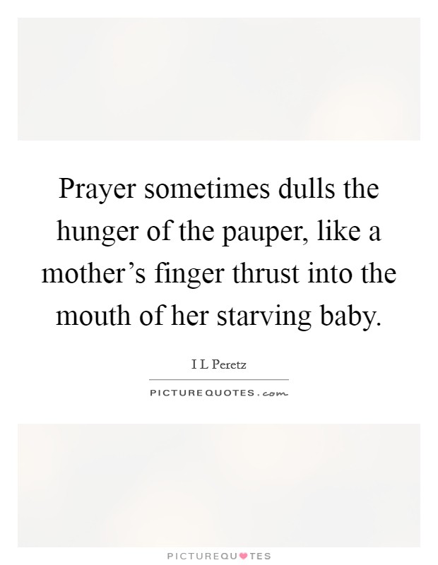 Prayer sometimes dulls the hunger of the pauper, like a mother's finger thrust into the mouth of her starving baby. Picture Quote #1