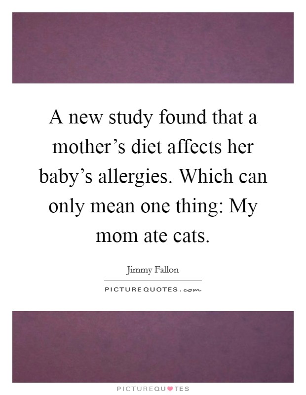 A new study found that a mother's diet affects her baby's allergies. Which can only mean one thing: My mom ate cats. Picture Quote #1