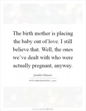 The birth mother is placing the baby out of love. I still believe that. Well, the ones we’ve dealt with who were actually pregnant, anyway Picture Quote #1