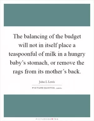 The balancing of the budget will not in itself place a teaspoonful of milk in a hungry baby’s stomach, or remove the rags from its mother’s back Picture Quote #1