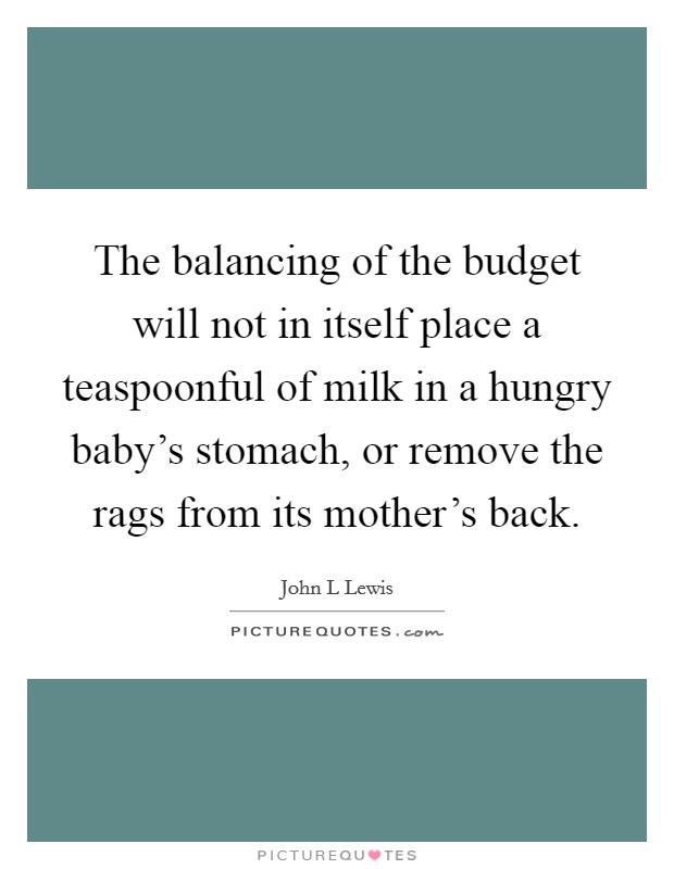 The balancing of the budget will not in itself place a teaspoonful of milk in a hungry baby's stomach, or remove the rags from its mother's back. Picture Quote #1