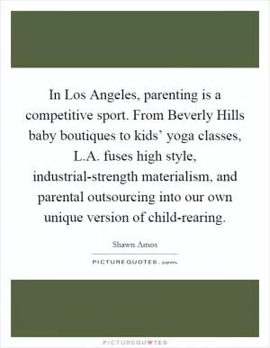 In Los Angeles, parenting is a competitive sport. From Beverly Hills baby boutiques to kids’ yoga classes, L.A. fuses high style, industrial-strength materialism, and parental outsourcing into our own unique version of child-rearing Picture Quote #1