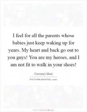 I feel for all the parents whose babies just keep waking up for years. My heart and back go out to you guys! You are my heroes, and I am not fit to walk in your shoes! Picture Quote #1