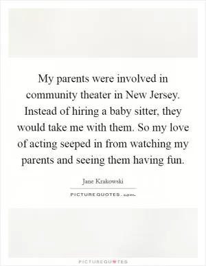 My parents were involved in community theater in New Jersey. Instead of hiring a baby sitter, they would take me with them. So my love of acting seeped in from watching my parents and seeing them having fun Picture Quote #1