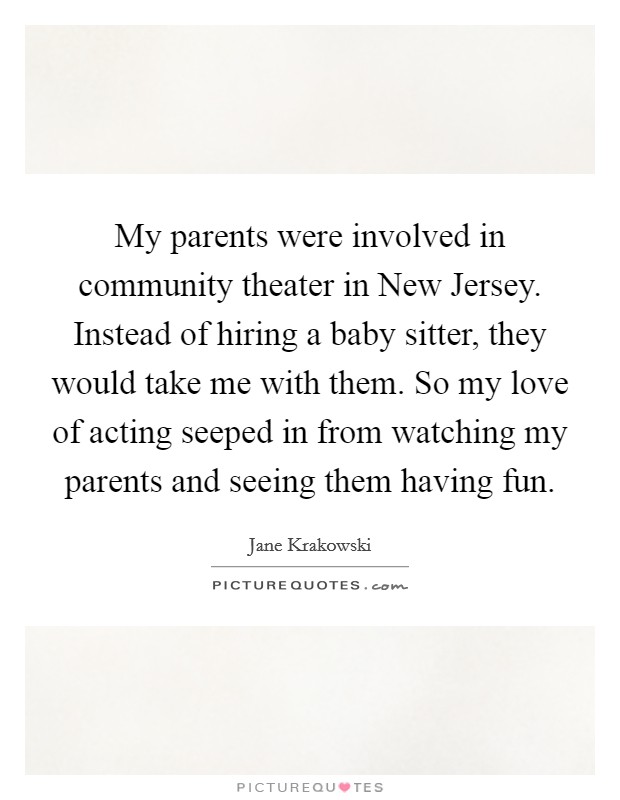 My parents were involved in community theater in New Jersey. Instead of hiring a baby sitter, they would take me with them. So my love of acting seeped in from watching my parents and seeing them having fun. Picture Quote #1